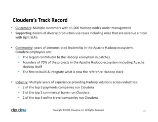 Cloudera’s Track Record
• Customers: Multiple customers with >1,000 Hadoop nodes under management
• Supporting dozens of diverse production use cases including ones that are revenue critical
  with tight SLA’s

• Community: years of demonstrated leadership in the Apache Hadoop ecosystem.
  Cloudera employees are:
    • The largest contributor to the Hadoop ecosystem in patches
    • Founders of 70% of the projects in the Apache Hadoop ecosystem including Apache
      Hadoop itself
    • The first to build & integrate what is now the reference Hadoop stack

• Industry: Multiple years of experience providing Hadoop solutions across industries:
    • 2 of the top 5 payments companies run Cloudera
    • 3 of the top 5 commerical banks run Cloudera
    • 2 of the top 4 online travel companies run Cloudera


                            Copyright © 2011, Cloudera, Inc. All Rights Reserved.        25
 