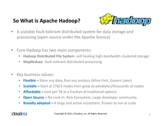 So What is Apache Hadoop?
• A scalable fault-tolerant distributed system for data storage and
  processing (open source under the Apache license)

• Core Hadoop has two main components:
    • Hadoop Distributed File System: self-healing high-bandwidth clustered storage
    • MapReduce: fault-tolerant distributed processing


• Key business values:
    •   Flexible – Store any data, Run any analysis (Mine First, Govern Later)
    •   Scalable – Start at 1TB/3-nodes then grow to petabytes/thousands of nodes
    •   Affordable – Cost per TB at a fraction of traditional options
    •   Open Source – No Lock-In, Rich Ecosystem, Large developer community
    •   Broadly adopted – A large and active ecosystem, Proven to run at scale

                          Copyright © 2011, Cloudera, Inc. All Rights Reserved.       4
 