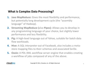 What is Complex Data Processing?
1. Java MapReduce: Gives the most flexibility and performance,
   but potentially long development cycle (the “assembly
   language” of Hadoop).
2. Streaming MapReduce (also Pipes): Allows you to develop in
   any programming language of your choice, but slightly lower
   performance and less flexibility.
3. Pig: A high-level language out of Yahoo, suitable for batch data
   flow workloads.
4. Hive: A SQL interpreter out of Facebook, also includes a meta-
   store mapping files to their schemas and associated SerDe.
5. Oozie: A PDL XML workflow server engine that enables creating
   a workflow of jobs composed of any of the above.

                    Copyright © 2011, Cloudera, Inc. All Rights Reserved.   6
 