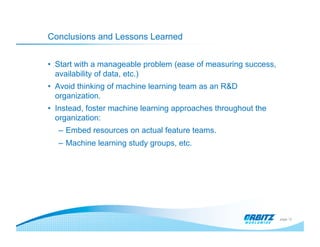 Conclusions and Lessons Learned


•  Start with a manageable problem (ease of measuring success,
   availability of data, etc.)
•  Avoid thinking of machine learning team as an R&D
   organization.
•  Instead, foster machine learning approaches throughout the
   organization:
   –  Embed resources on actual feature teams.
   –  Machine learning study groups, etc.




                                                                 page 12
 
