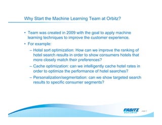 Why Start the Machine Learning Team at Orbitz?


•  Team was created in 2009 with the goal to apply machine
   learning techniques to improve the customer experience.
•  For example:
   –  Hotel sort optimization: How can we improve the ranking of
      hotel search results in order to show consumers hotels that
      more closely match their preferences?
   –  Cache optimization: can we intelligently cache hotel rates in
      order to optimize the performance of hotel searches?
   –  Personalization/segmentation: can we show targeted search
      results to specific consumer segments?




                                                                      page 3
 