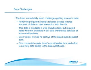 Data Challenges


•  The team immediately faced challenges getting access to data:
   –  Performing required analysis requires access to large
      amounts of data on user interaction with the site.
   –  This data is available in web analytics logs, but required
      fields were not available in our data warehouse because of
      size considerations.
   –  Even worse, we had no archive of the data beyond several
      days.
   –  Size constraints aside, there’s considerable time and effort
      to get new data added to the data warehouse.




                                                                     page 4
 