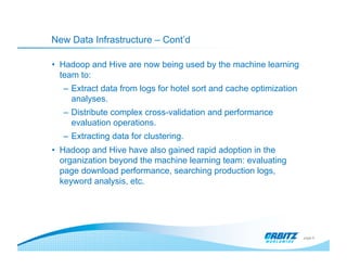 New Data Infrastructure – Cont’d

•  Hadoop and Hive are now being used by the machine learning
   team to:
  –  Extract data from logs for hotel sort and cache optimization
     analyses.
  –  Distribute complex cross-validation and performance
     evaluation operations.
  –  Extracting data for clustering.
•  Hadoop and Hive have also gained rapid adoption in the
   organization beyond the machine learning team: evaluating
   page download performance, searching production logs,
   keyword analysis, etc.




                                                                    page 6
 