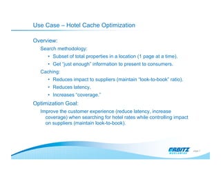 Use Case – Hotel Cache Optimization

Overview:
  Search methodology:
     •  Subset of total properties in a location (1 page at a time).
     •  Get “just enough” information to present to consumers.
  Caching:
     •  Reduces impact to suppliers (maintain “look-to-book” ratio).
     •  Reduces latency.
     •  Increases “coverage.”
Optimization Goal:
  Improve the customer experience (reduce latency, increase
    coverage) when searching for hotel rates while controlling impact
    on suppliers (maintain look-to-book).




                                                                        page 7
 