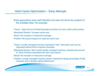Hotel Cache Optimization – Early Attempts


Early approaches were well intended, but were not driven by analysis of
  the available data. For example:

Theory: High amount of thrashing leads to eviction of more useful cache entries.
Attempted Solution: Increase cache size.
Result: No increase in measured coverage.
Problem: No actual analysis on required cache size.


Theory: Locally managed inventory represents “free” information and can be
  requested without limit to improve coverage.
Attempted Solution: Don’t cache locally managed inventory. Increase the amount
   of local inventory requested with each user search.
Result: No increase in measured coverage.
Problem: Locally managed inventory doesn’t represent a large percentage of total
  inventory and is already highly preferenced.


                                                                                   page 8
 