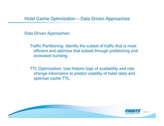 Hotel Cache Optimization – Data Driven Approaches


Data Driven Approaches:


  Traffic Partitioning: Identify the subset of traffic that is most
    efficient and optimize that subset through prefetching and
    increased bursting.


  TTL Optimization: Use historic logs of availability and rate
   change information to predict volatility of hotel rates and
   optimize cache TTL.




                                                                      page 9
 