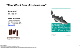 “The Workﬂow Abstraction”

                     Strata SC
                     2013-02-28

                     Paco Nathan
                     Concurrent, Inc.
                     San Francisco, CA
                     @pacoid




                   Copyright @2013, Concurrent, Inc.




Friday, 01 March 13                                                                                           1
Background: dual in quantitative and distributed systems.
I’ve spent the past decade leading innovative Data teams responsible for many successful large-scale apps -
 