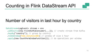 Counting in Flink DataStream API
Number of visitors in last hour by country
13
DataStream<LogEvent> stream = env
.addSource(new FlinkKafkaConsumer(...)); // create stream from Kafka
.keyBy("country"); // group by country
.timeWindow(Time.minutes(60)) // window of size 1 hour
.apply(new CountPerWindowFunction()); // do operations per window
 