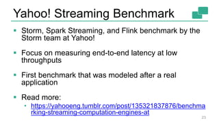 Yahoo! Streaming Benchmark
23
 Storm, Spark Streaming, and Flink benchmark by the
Storm team at Yahoo!
 Focus on measuring end-to-end latency at low
throughputs
 First benchmark that was modeled after a real
application
 Read more:
• https://yahooeng.tumblr.com/post/135321837876/benchma
rking-streaming-computation-engines-at
 