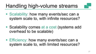 Handling high-volume streams
 Scalability: how many events/sec can a
system scale to, with infinite resources?
 Scalability comes at a cost (systems add
overhead to be scalable)
 Efficiency: how many events/sec can a
system scale to, with limited resources?
27
 