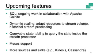 Upcoming features
 SQL: ongoing work in collaboration with Apache
Calcite
 Dynamic scaling: adapt resources to stream volume,
historical stream processing
 Queryable state: ability to query the state inside the
stream processor
 Mesos support
 More sources and sinks (e.g., Kinesis, Cassandra)
41
 