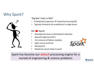 Why Spark?
“Big Box” tools vs ROI?
– Prohibitively expensive limited by licensing $$$
– Typically limited to the scalability of a single server
We Spark!
• Development local or distributed is identical
• Beautiful high level API’s
• Full universe of Python modules
• Open source and Free
• Blazing fast!
• Databricks cloud makes it easier
Spark has become our default processing engine for a
myriad of engineering & science problems
 