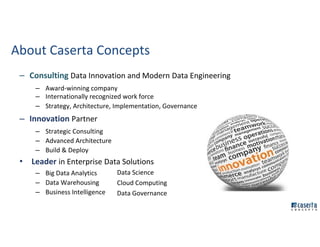 About Caserta Concepts
– Consulting Data Innovation and Modern Data Engineering
– Award-winning company
– Internationally recognized work force
– Strategy, Architecture, Implementation, Governance
– Innovation Partner
– Strategic Consulting
– Advanced Architecture
– Build & Deploy
• Leader in Enterprise Data Solutions
– Big Data Analytics
– Data Warehousing
– Business Intelligence
Data Science
Cloud Computing
Data Governance
 