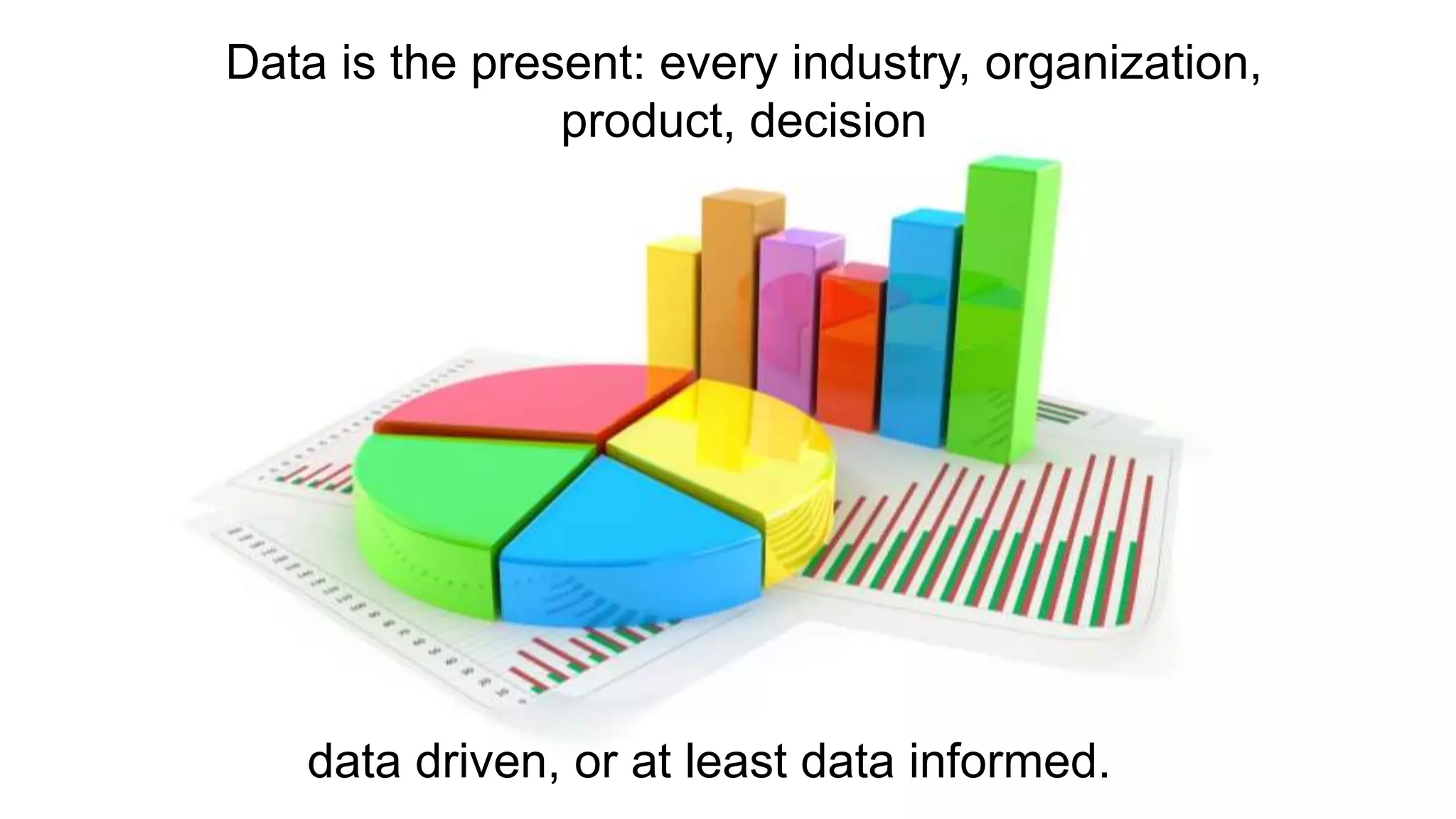 Data is the present: every industry, organization,
product, decision
data driven, or at least data informed.
 