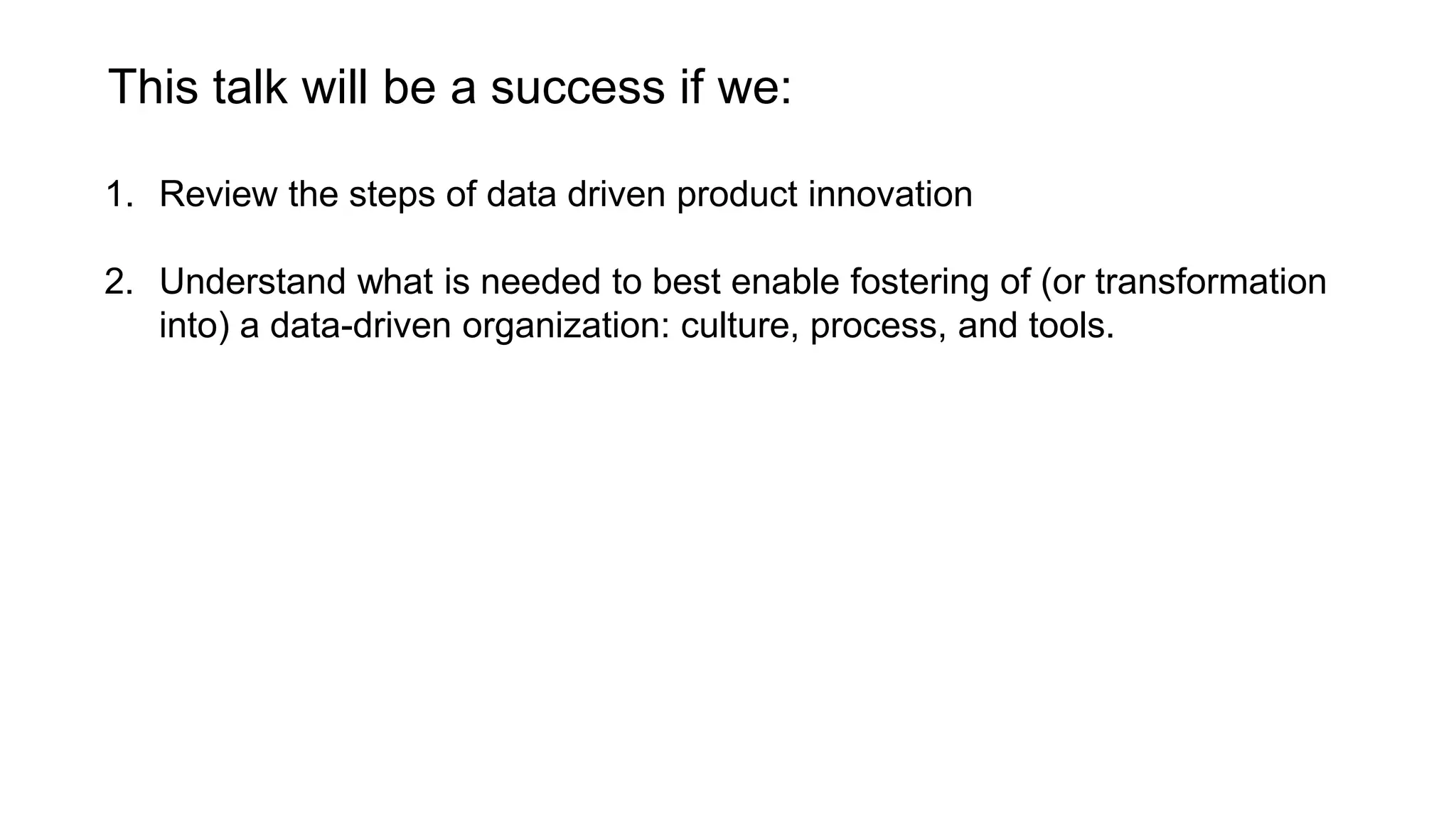 This talk will be a success if we:
1. Review the steps of data driven product innovation
2. Understand what is needed to best enable fostering of (or transformation
into) a data-driven organization: culture, process, and tools.
 