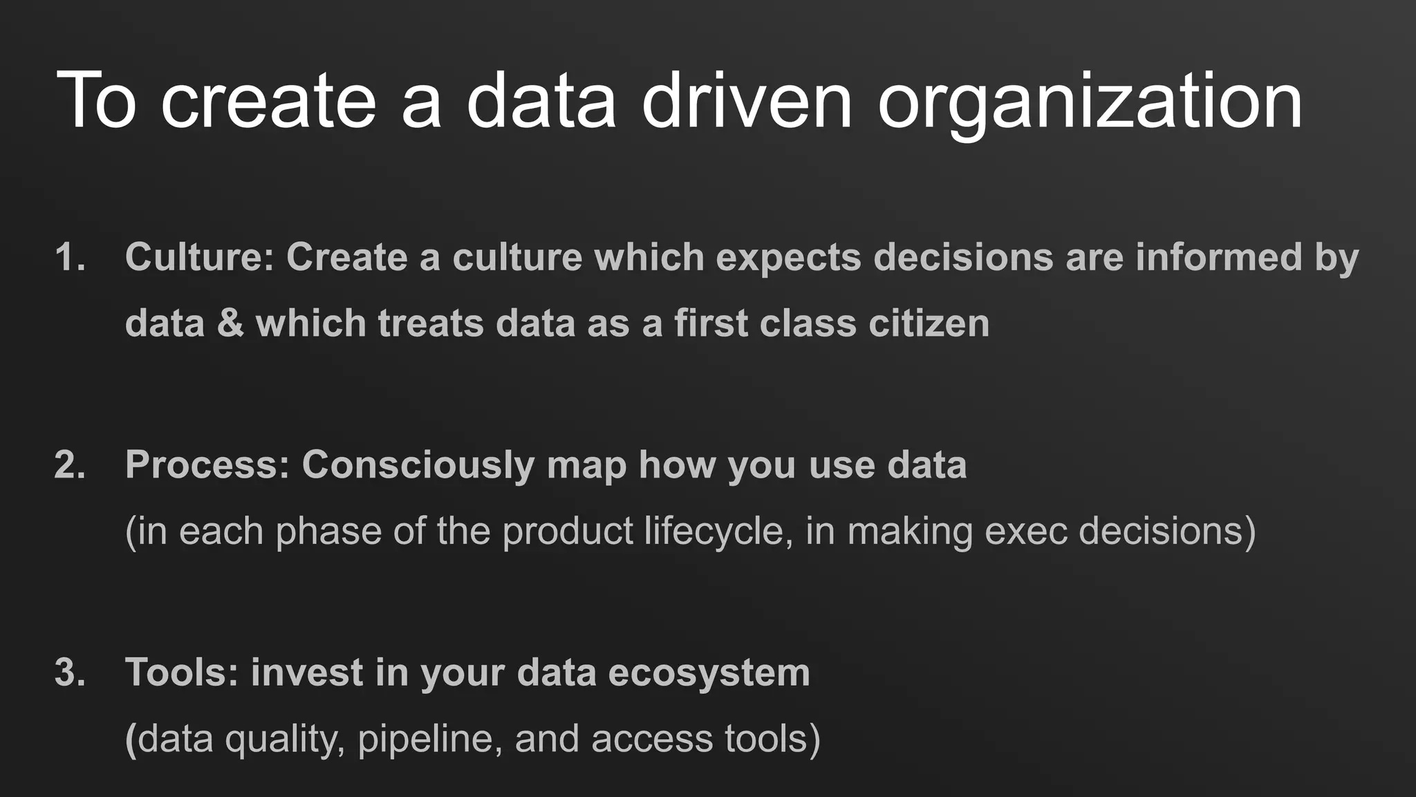 1. Culture: Create a culture which expects decisions are informed by
data & which treats data as a first class citizen
2. Process: Consciously map how you use data
(in each phase of the product lifecycle, in making exec decisions)
3. Tools: invest in your data ecosystem
(data quality, pipeline, and access tools)
To create a data driven organization
 