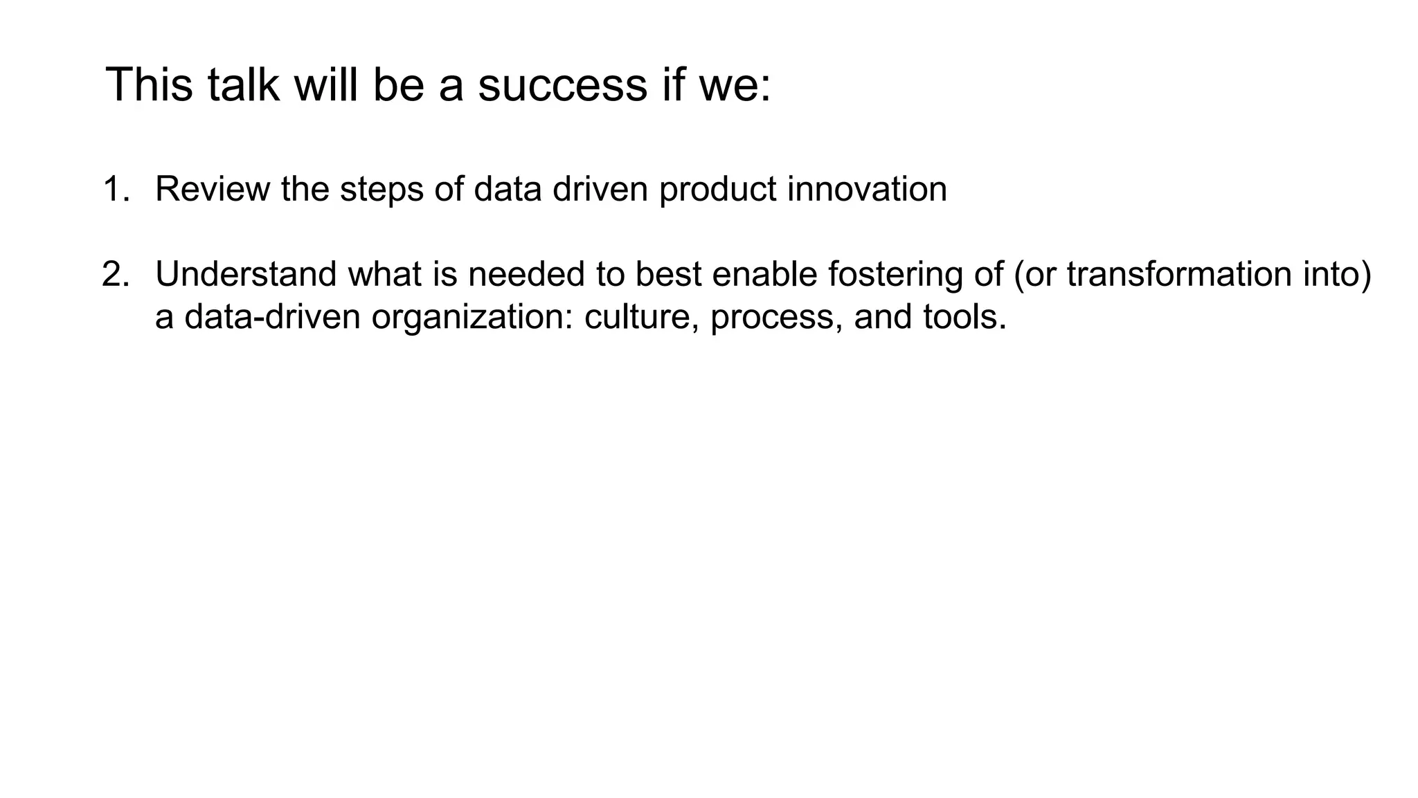 This talk will be a success if we:
1. Review the steps of data driven product innovation
2. Understand what is needed to best enable fostering of (or transformation into)
a data-driven organization: culture, process, and tools.
 
