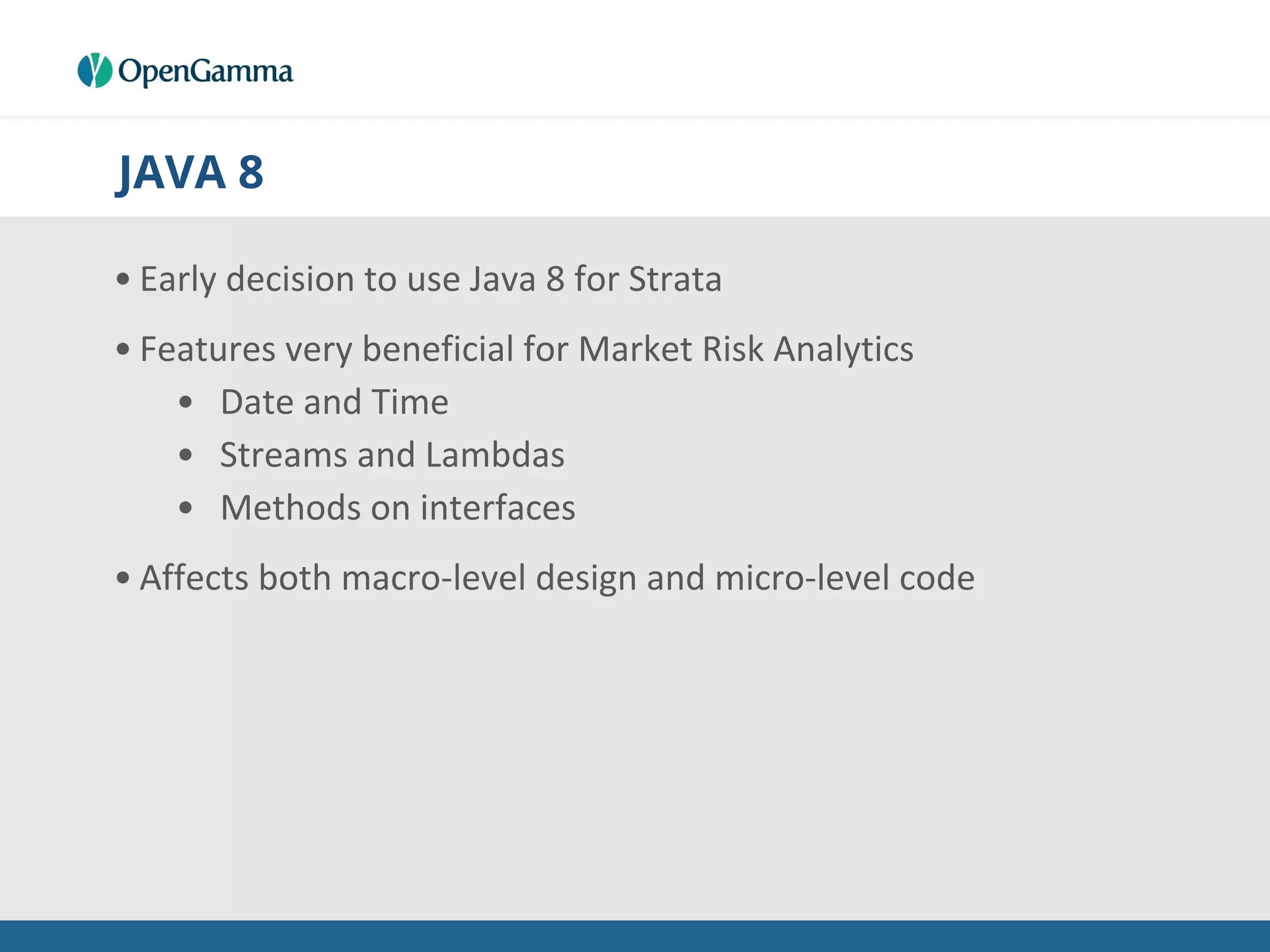 JAVA 8
• Early decision to use Java 8 for Strata
• Features very beneficial for Market Risk Analytics
• Date and Time
• Streams and Lambdas
• Methods on interfaces
• Affects both macro-level design and micro-level code
 