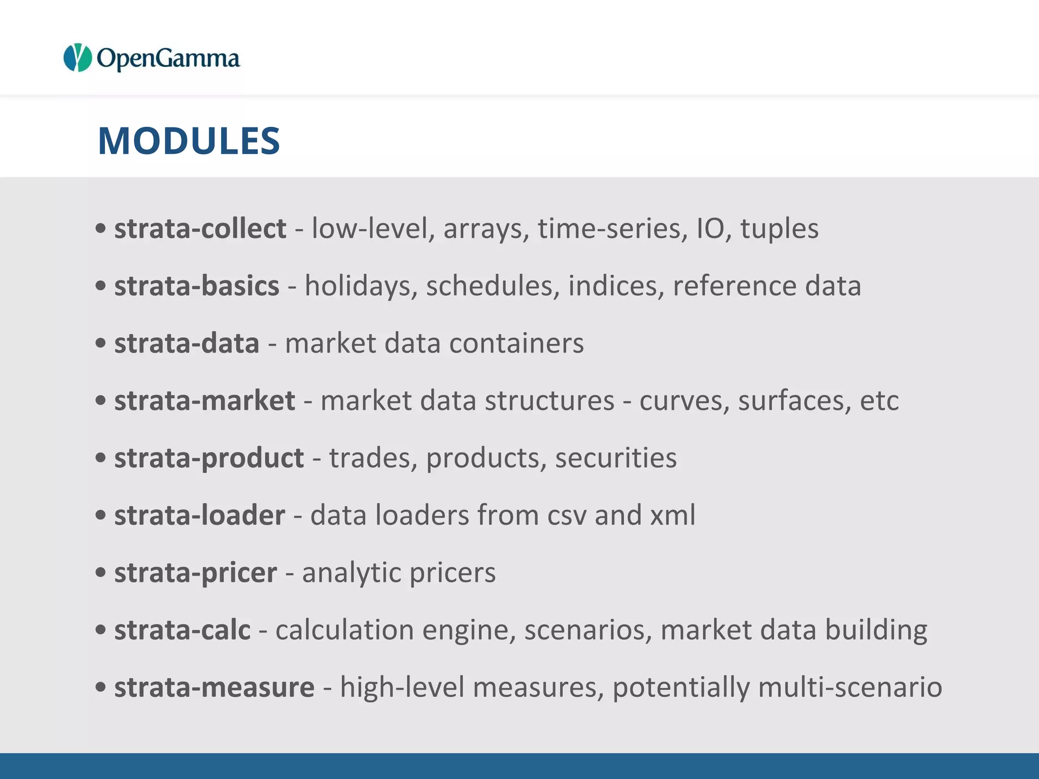 MODULES
• strata-collect - low-level, arrays, time-series, IO, tuples
• strata-basics - holidays, schedules, indices, reference data
• strata-data - market data containers
• strata-market - market data structures - curves, surfaces, etc
• strata-product - trades, products, securities
• strata-loader - data loaders from csv and xml
• strata-pricer - analytic pricers
• strata-calc - calculation engine, scenarios, market data building
• strata-measure - high-level measures, potentially multi-scenario
 