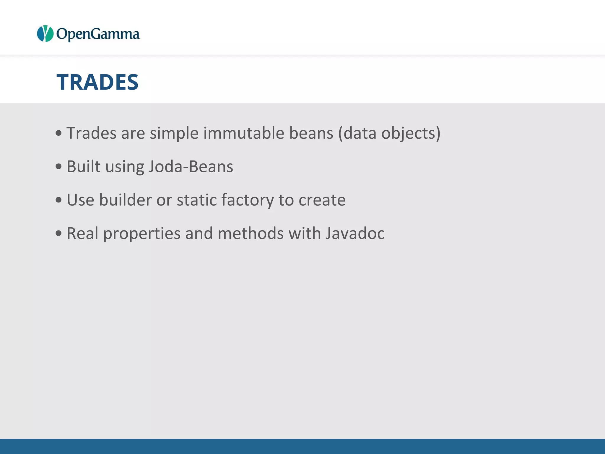 TRADES
• Trades are simple immutable beans (data objects)
• Built using Joda-Beans
• Use builder or static factory to create
• Real properties and methods with Javadoc
 