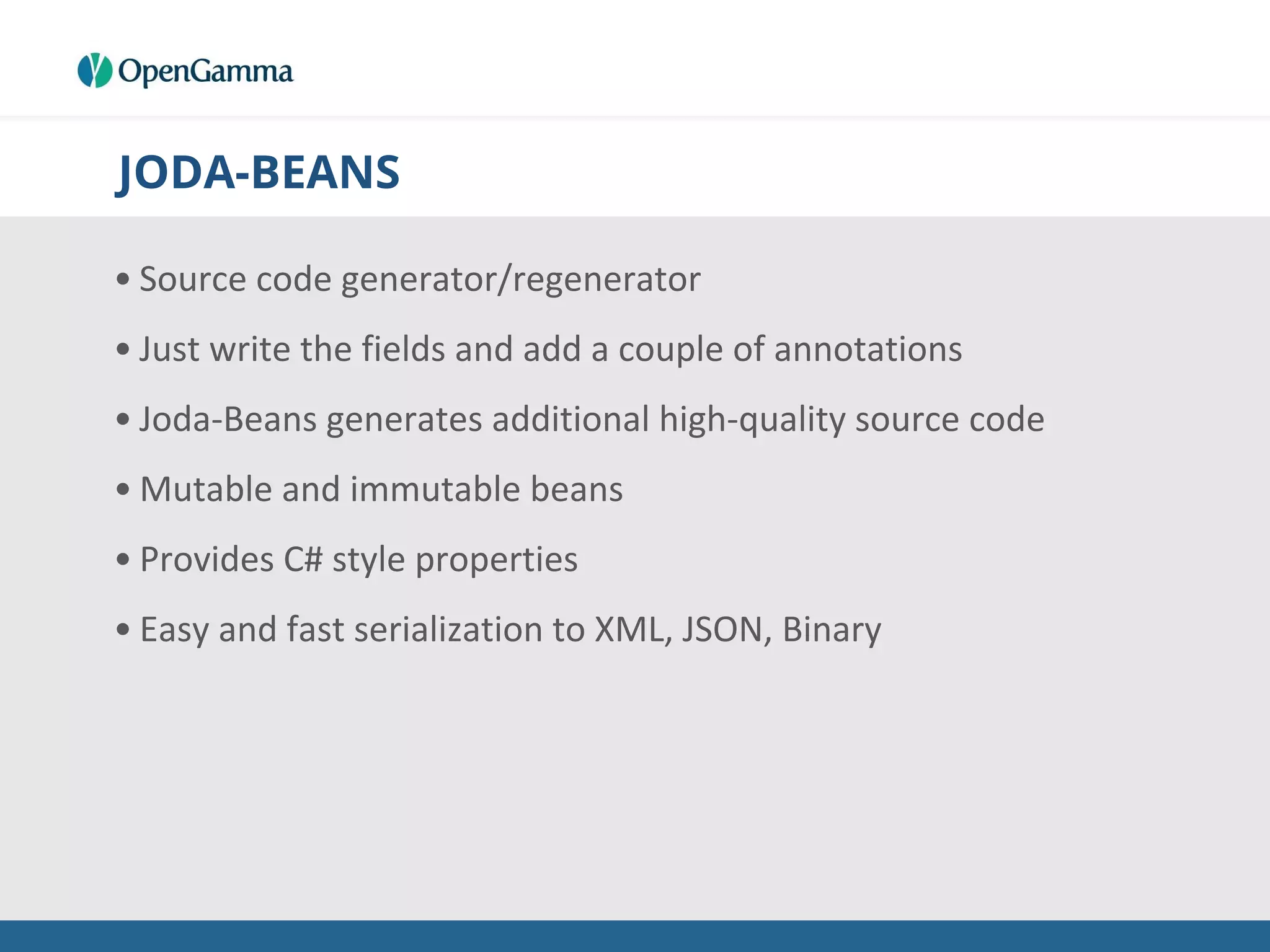 JODA-BEANS
• Source code generator/regenerator
• Just write the fields and add a couple of annotations
• Joda-Beans generates additional high-quality source code
• Mutable and immutable beans
• Provides C# style properties
• Easy and fast serialization to XML, JSON, Binary
 