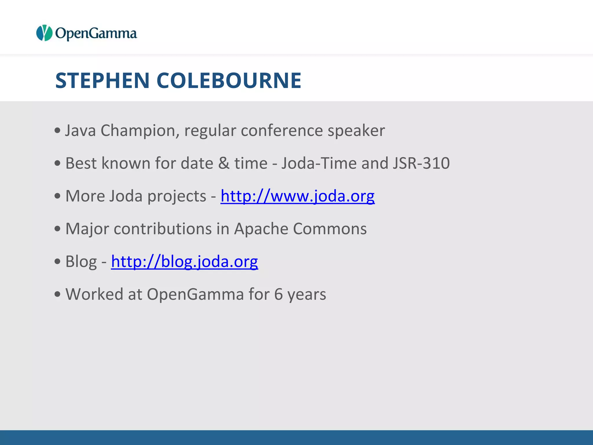 STEPHEN COLEBOURNE
• Java Champion, regular conference speaker
• Best known for date & time - Joda-Time and JSR-310
• More Joda projects - http://www.joda.org
• Major contributions in Apache Commons
• Blog - http://blog.joda.org
• Worked at OpenGamma for 6 years
 