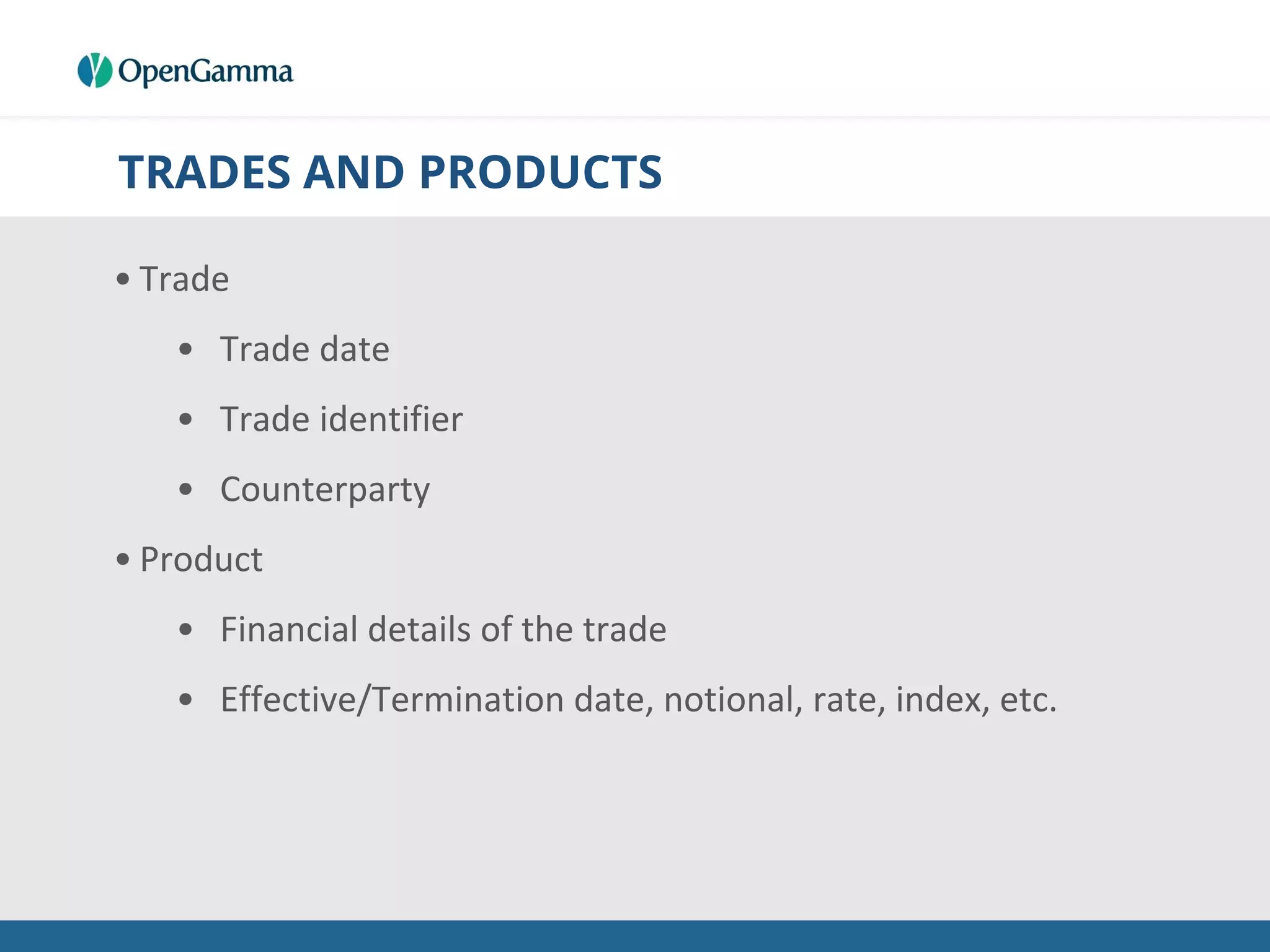 TRADES AND PRODUCTS
• Trade
• Trade date
• Trade identifier
• Counterparty
• Product
• Financial details of the trade
• Effective/Termination date, notional, rate, index, etc.
 