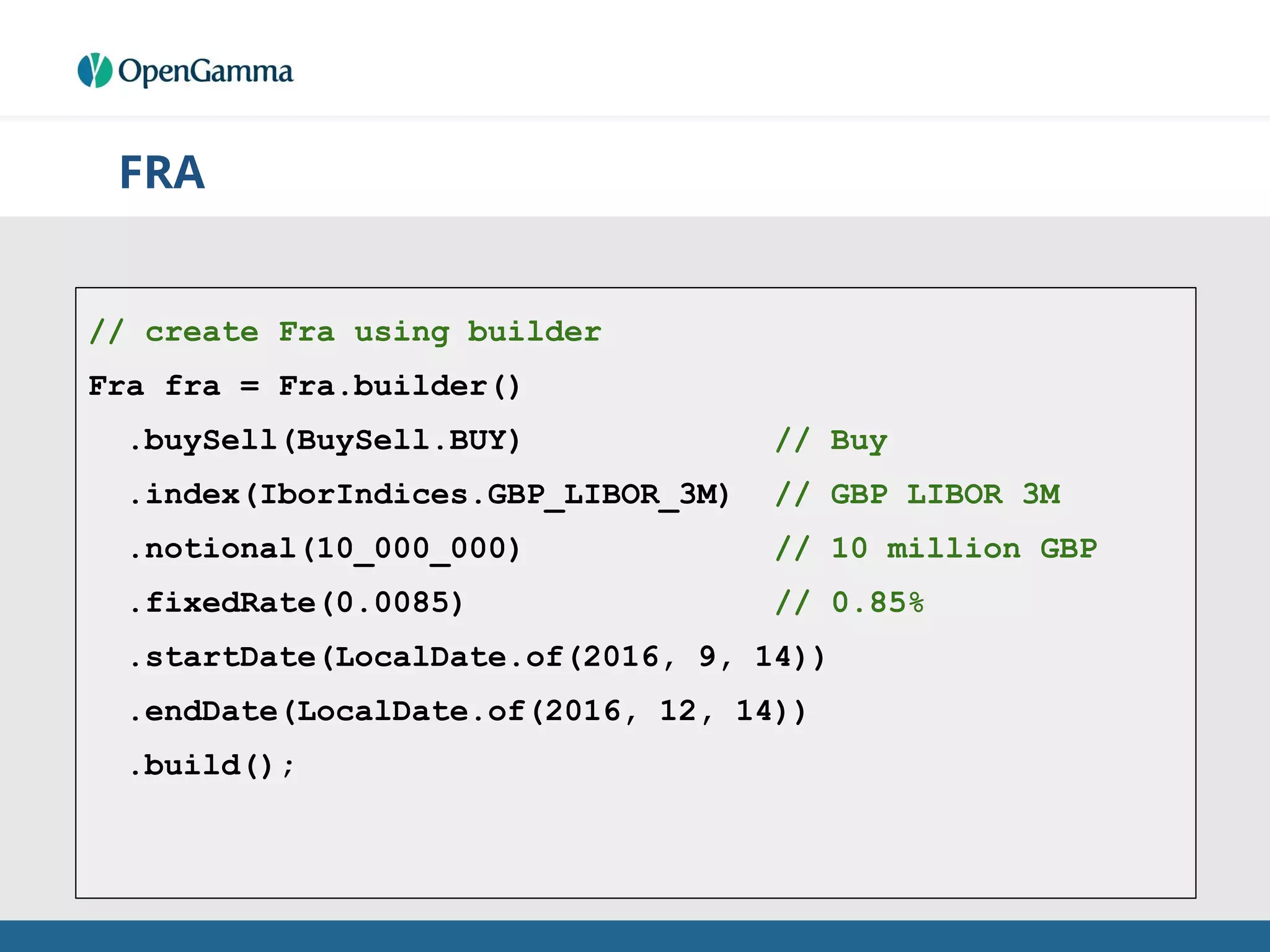 FRA
// create Fra using builder
Fra fra = Fra.builder()
.buySell(BuySell.BUY) // Buy
.index(IborIndices.GBP_LIBOR_3M) // GBP LIBOR 3M
.notional(10_000_000) // 10 million GBP
.fixedRate(0.0085) // 0.85%
.startDate(LocalDate.of(2016, 9, 14))
.endDate(LocalDate.of(2016, 12, 14))
.build();
 