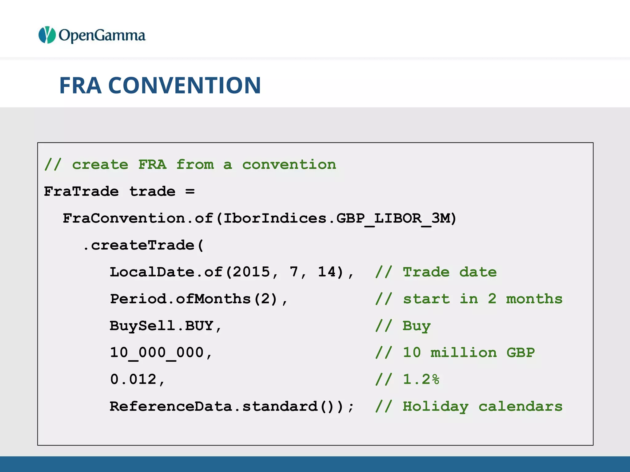 FRA CONVENTION
// create FRA from a convention
FraTrade trade =
FraConvention.of(IborIndices.GBP_LIBOR_3M)
.createTrade(
LocalDate.of(2015, 7, 14), // Trade date
Period.ofMonths(2), // start in 2 months
BuySell.BUY, // Buy
10_000_000, // 10 million GBP
0.012, // 1.2%
ReferenceData.standard()); // Holiday calendars
 