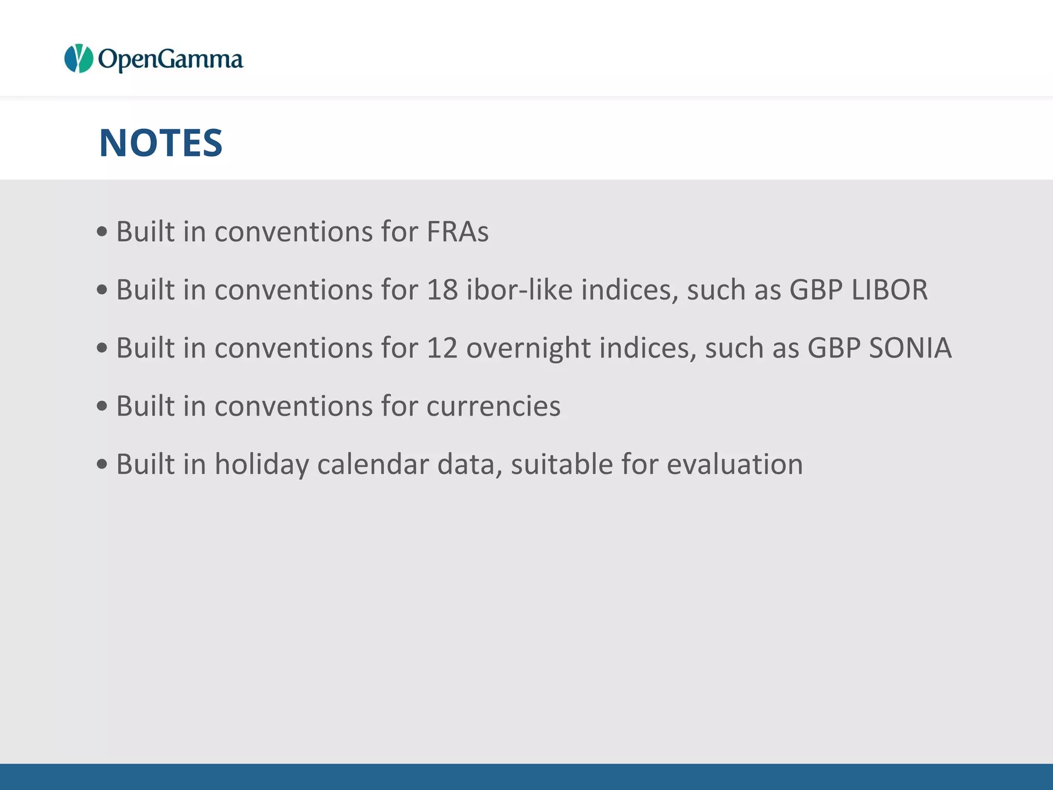 NOTES
• Built in conventions for FRAs
• Built in conventions for 18 ibor-like indices, such as GBP LIBOR
• Built in conventions for 12 overnight indices, such as GBP SONIA
• Built in conventions for currencies
• Built in holiday calendar data, suitable for evaluation
 