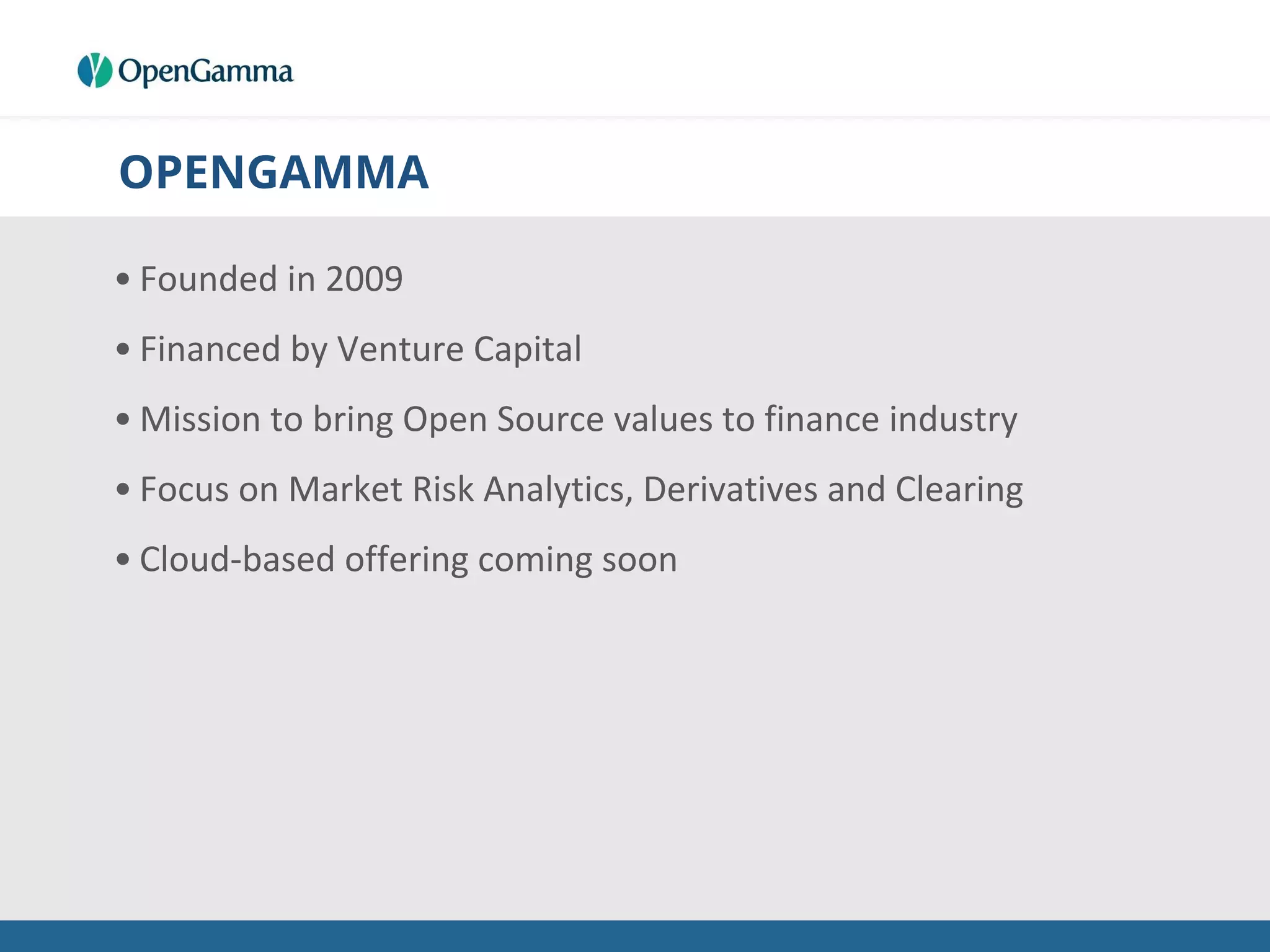OPENGAMMA
• Founded in 2009
• Financed by Venture Capital
• Mission to bring Open Source values to finance industry
• Focus on Market Risk Analytics, Derivatives and Clearing
• Cloud-based offering coming soon
 