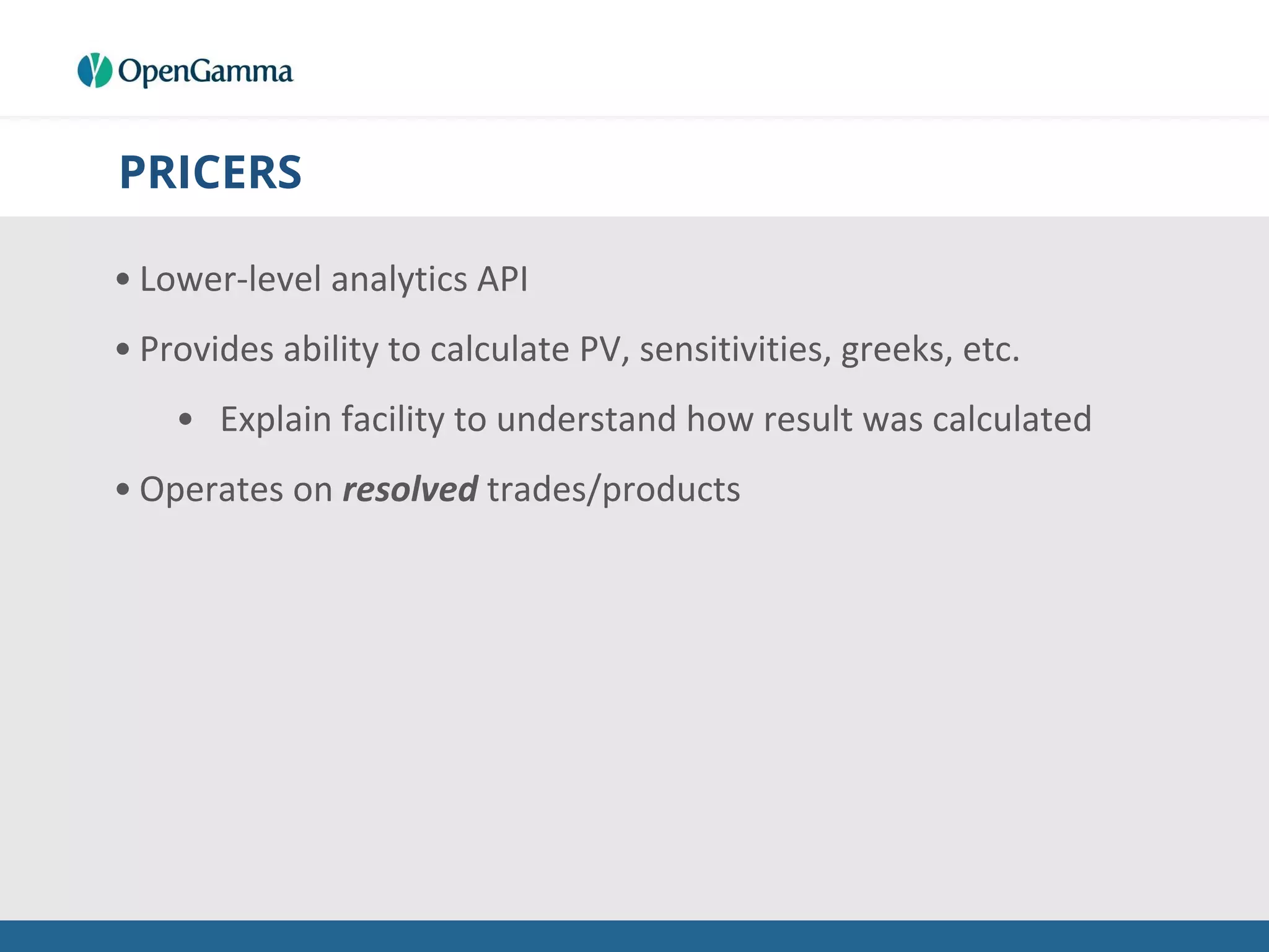 PRICERS
• Lower-level analytics API
• Provides ability to calculate PV, sensitivities, greeks, etc.
• Explain facility to understand how result was calculated
• Operates on resolved trades/products
 