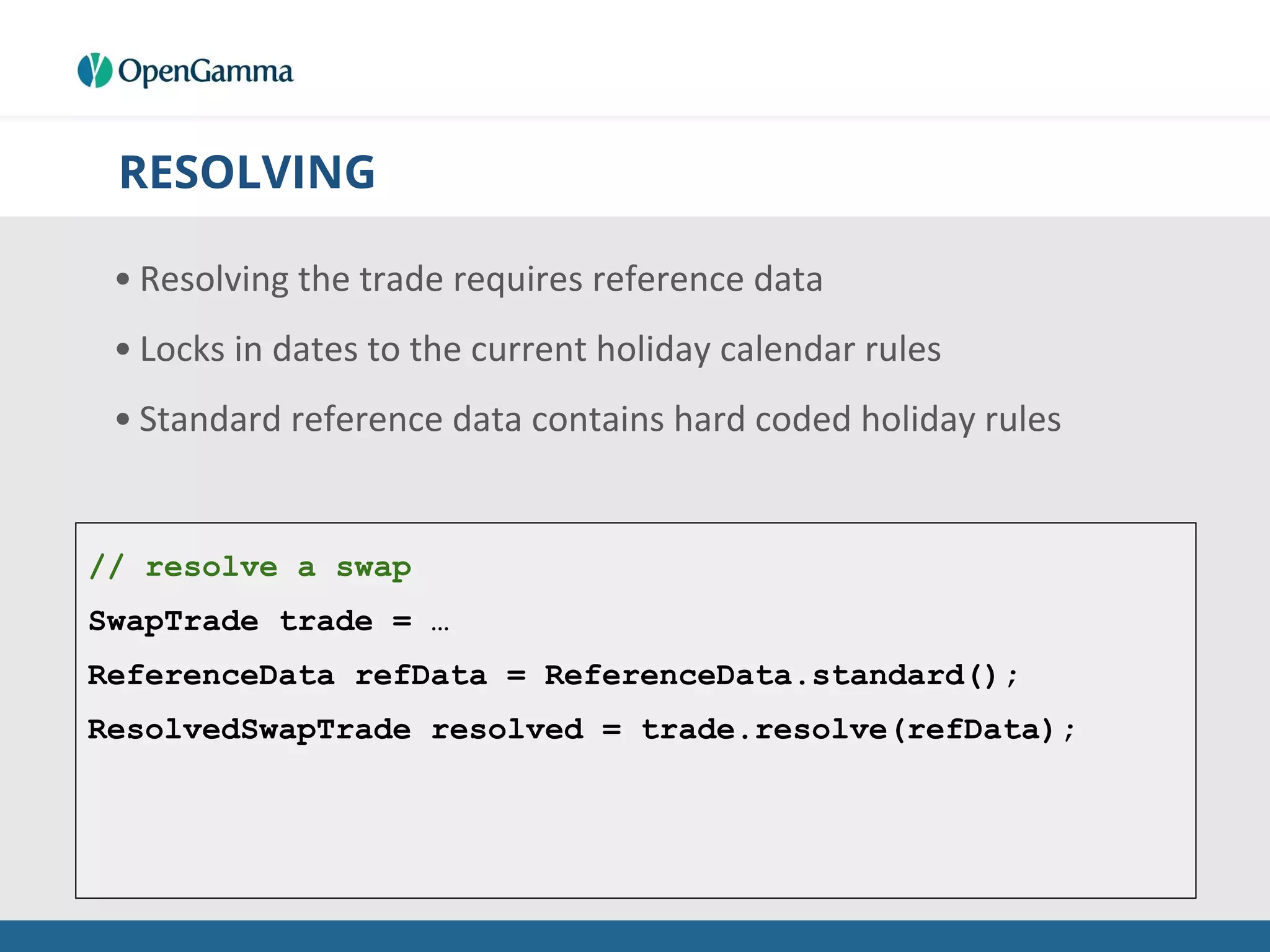 RESOLVING
• Resolving the trade requires reference data
• Locks in dates to the current holiday calendar rules
• Standard reference data contains hard coded holiday rules
// resolve a swap
SwapTrade trade = …
ReferenceData refData = ReferenceData.standard();
ResolvedSwapTrade resolved = trade.resolve(refData);
 