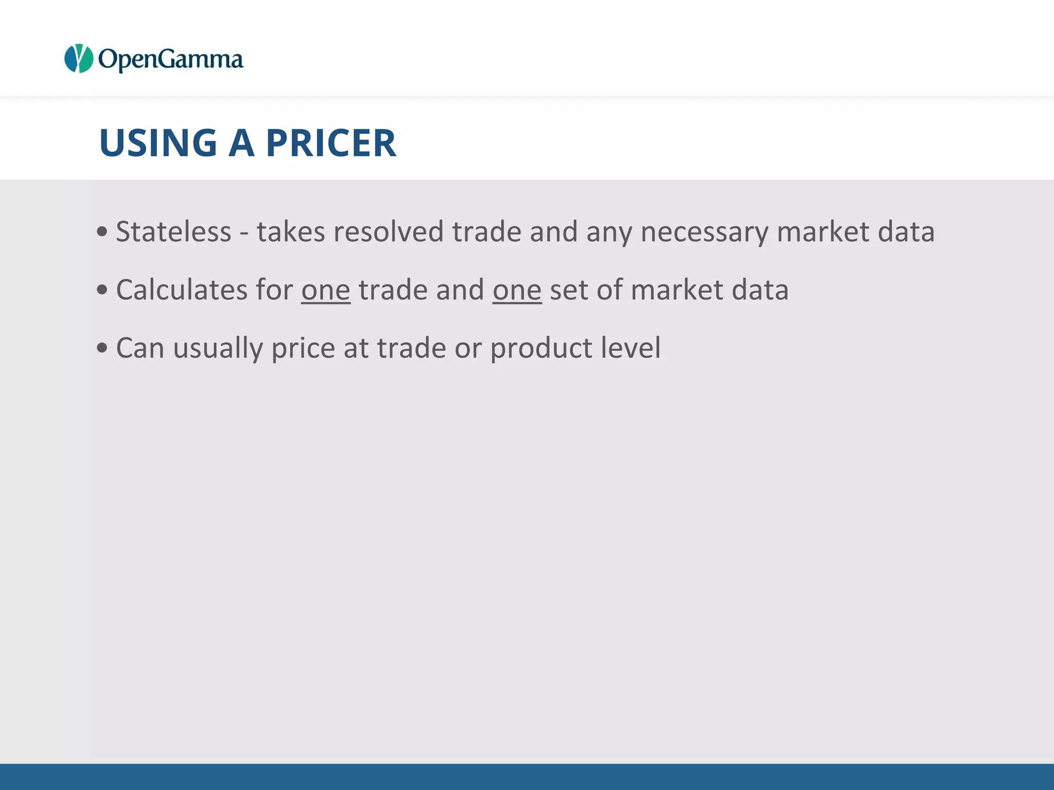 USING A PRICER
• Stateless - takes resolved trade and any necessary market data
• Calculates for one trade and one set of market data
• Can usually price at trade or product level
 
