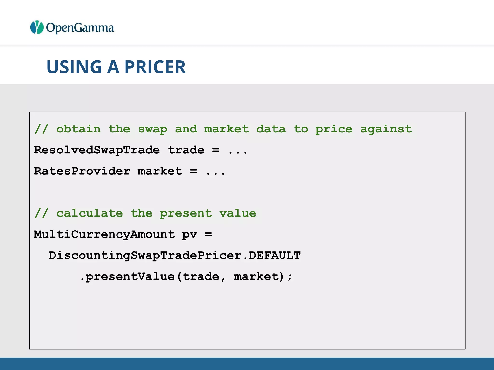 USING A PRICER
// obtain the swap and market data to price against
ResolvedSwapTrade trade = ...
RatesProvider market = ...
// calculate the present value
MultiCurrencyAmount pv =
DiscountingSwapTradePricer.DEFAULT
.presentValue(trade, market);
 