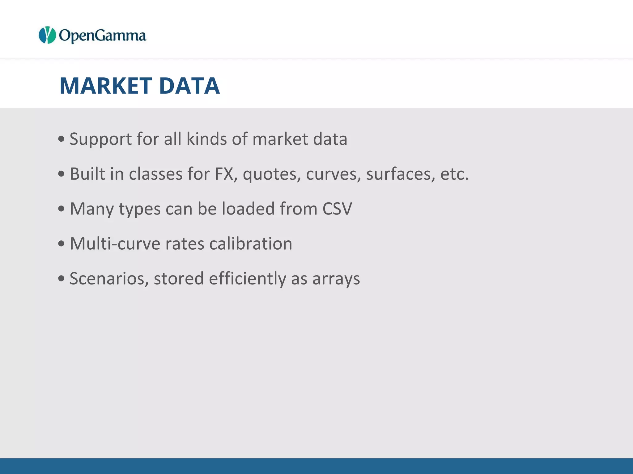 MARKET DATA
• Support for all kinds of market data
• Built in classes for FX, quotes, curves, surfaces, etc.
• Many types can be loaded from CSV
• Multi-curve rates calibration
• Scenarios, stored efficiently as arrays
 