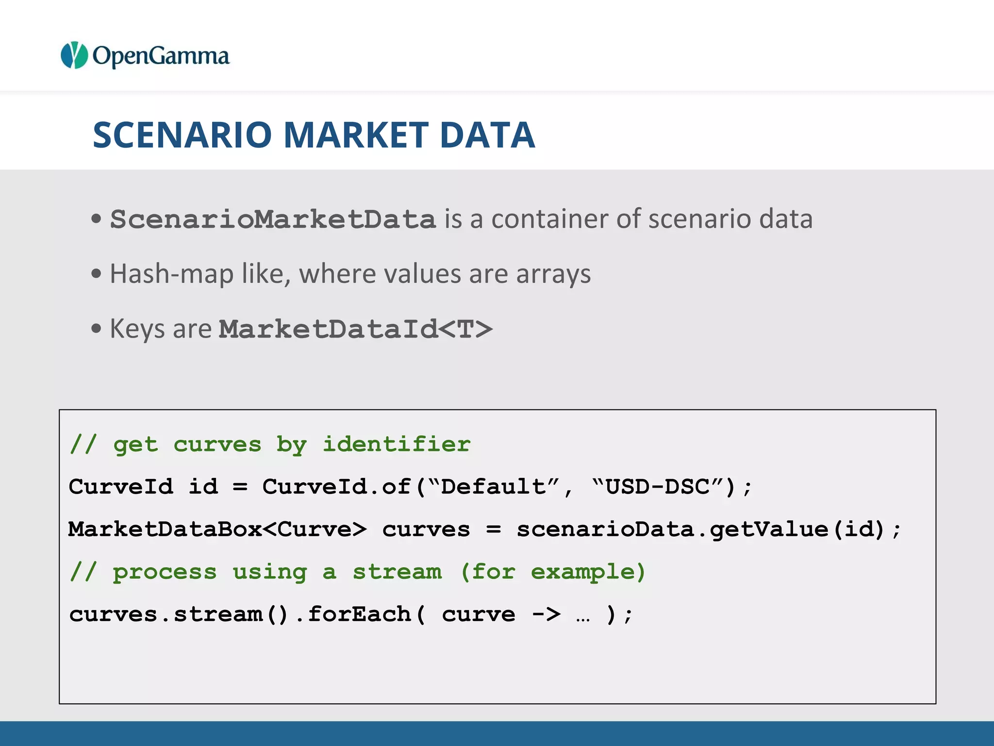 SCENARIO MARKET DATA
• ScenarioMarketData is a container of scenario data
• Hash-map like, where values are arrays
• Keys are MarketDataId<T>
// get curves by identifier
CurveId id = CurveId.of(“Default”, “USD-DSC”);
MarketDataBox<Curve> curves = scenarioData.getValue(id);
// process using a stream (for example)
curves.stream().forEach( curve -> … );
 