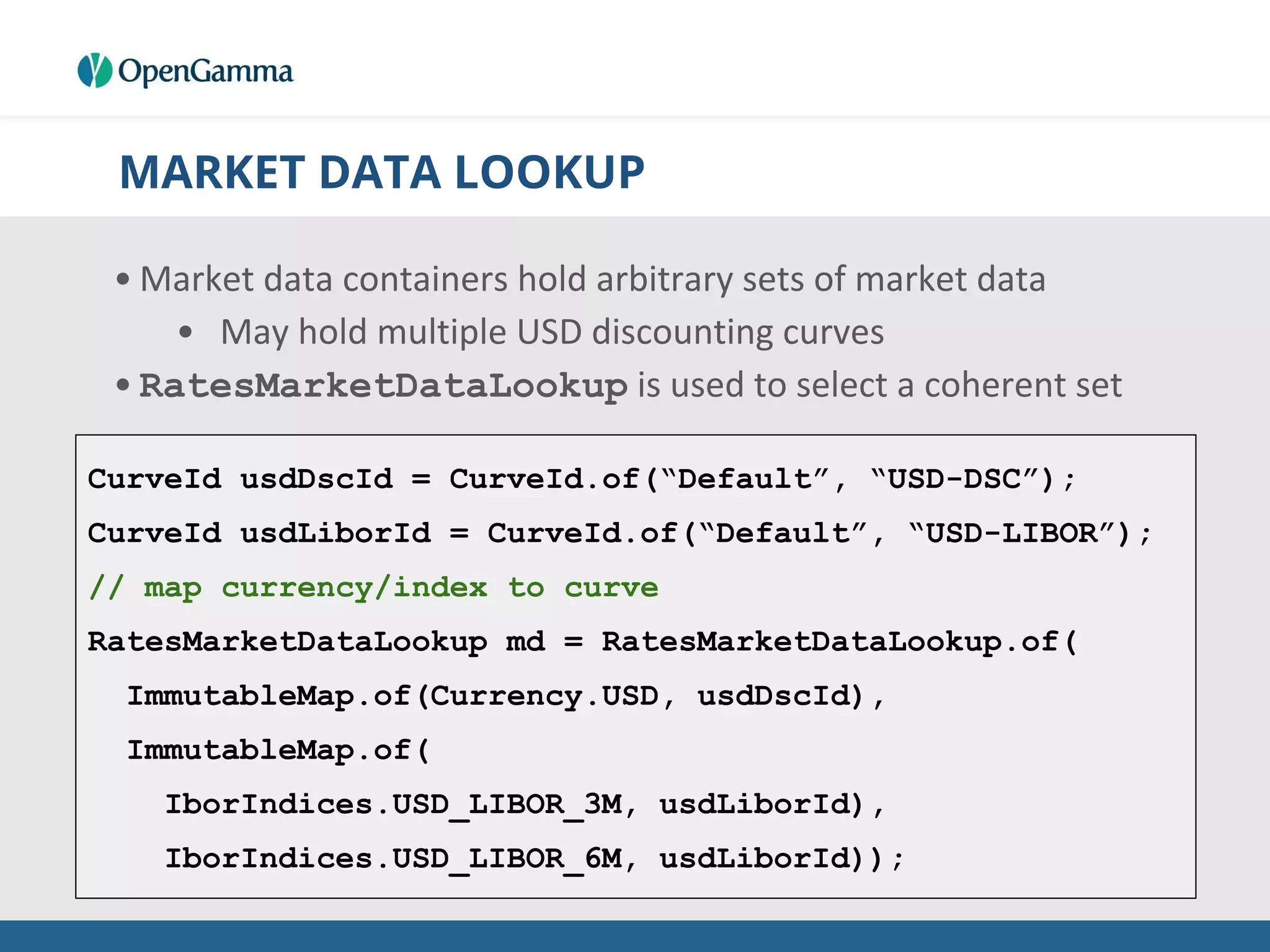 MARKET DATA LOOKUP
• Market data containers hold arbitrary sets of market data
• May hold multiple USD discounting curves
• RatesMarketDataLookup is used to select a coherent set
CurveId usdDscId = CurveId.of(“Default”, “USD-DSC”);
CurveId usdLiborId = CurveId.of(“Default”, “USD-LIBOR”);
// map currency/index to curve
RatesMarketDataLookup md = RatesMarketDataLookup.of(
ImmutableMap.of(Currency.USD, usdDscId),
ImmutableMap.of(
IborIndices.USD_LIBOR_3M, usdLiborId),
IborIndices.USD_LIBOR_6M, usdLiborId));
 