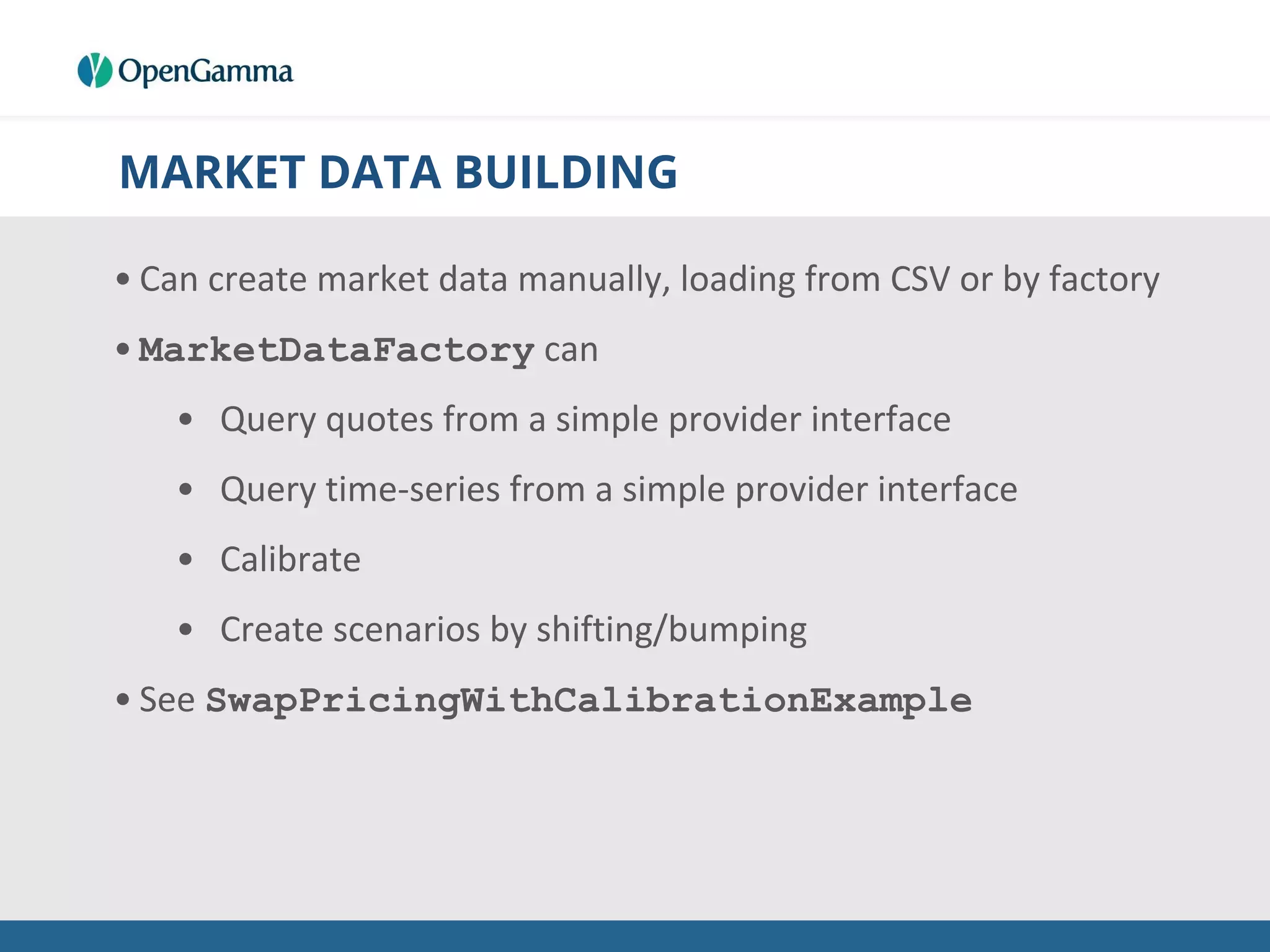 MARKET DATA BUILDING
• Can create market data manually, loading from CSV or by factory
• MarketDataFactory can
• Query quotes from a simple provider interface
• Query time-series from a simple provider interface
• Calibrate
• Create scenarios by shifting/bumping
• See SwapPricingWithCalibrationExample
 