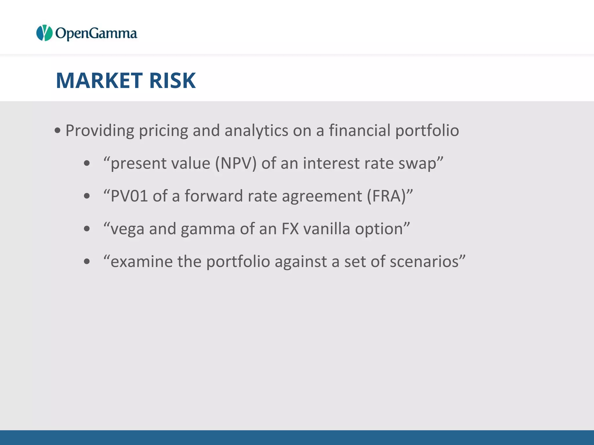 MARKET RISK
• Providing pricing and analytics on a financial portfolio
• “present value (NPV) of an interest rate swap”
• “PV01 of a forward rate agreement (FRA)”
• “vega and gamma of an FX vanilla option”
• “examine the portfolio against a set of scenarios”
 