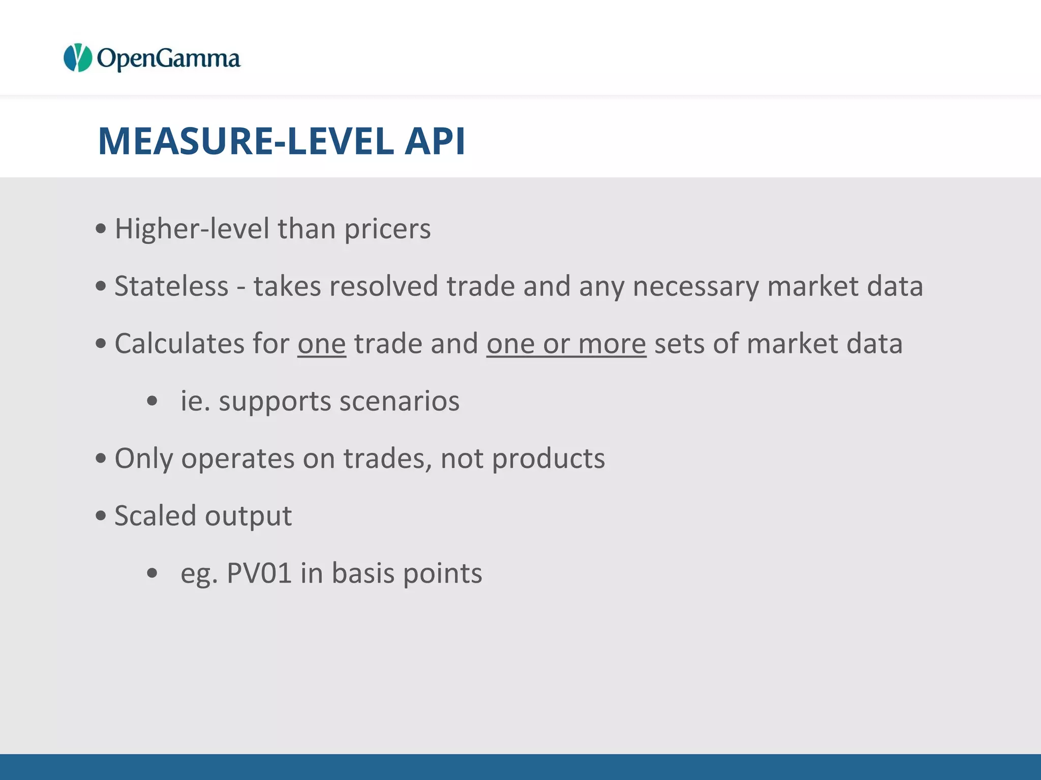 MEASURE-LEVEL API
• Higher-level than pricers
• Stateless - takes resolved trade and any necessary market data
• Calculates for one trade and one or more sets of market data
• ie. supports scenarios
• Only operates on trades, not products
• Scaled output
• eg. PV01 in basis points
 