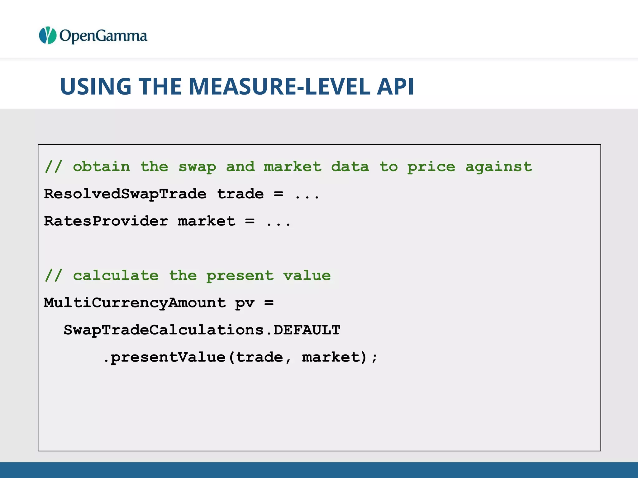 USING THE MEASURE-LEVEL API
// obtain the swap and market data to price against
ResolvedSwapTrade trade = ...
RatesProvider market = ...
// calculate the present value
MultiCurrencyAmount pv =
SwapTradeCalculations.DEFAULT
.presentValue(trade, market);
 