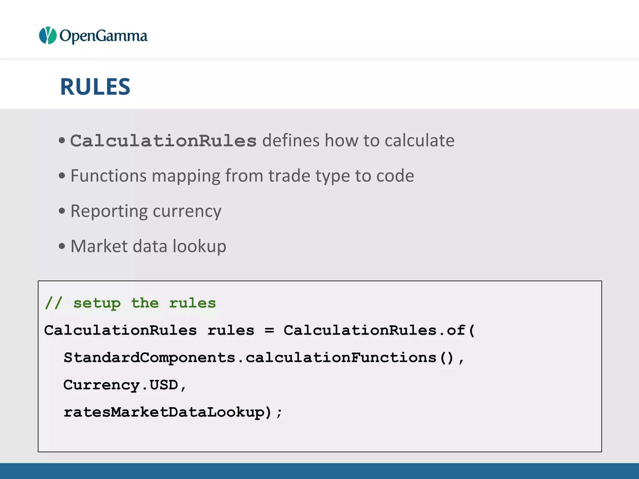 RULES
• CalculationRules defines how to calculate
• Functions mapping from trade type to code
• Reporting currency
• Market data lookup
// setup the rules
CalculationRules rules = CalculationRules.of(
StandardComponents.calculationFunctions(),
Currency.USD,
ratesMarketDataLookup);
 