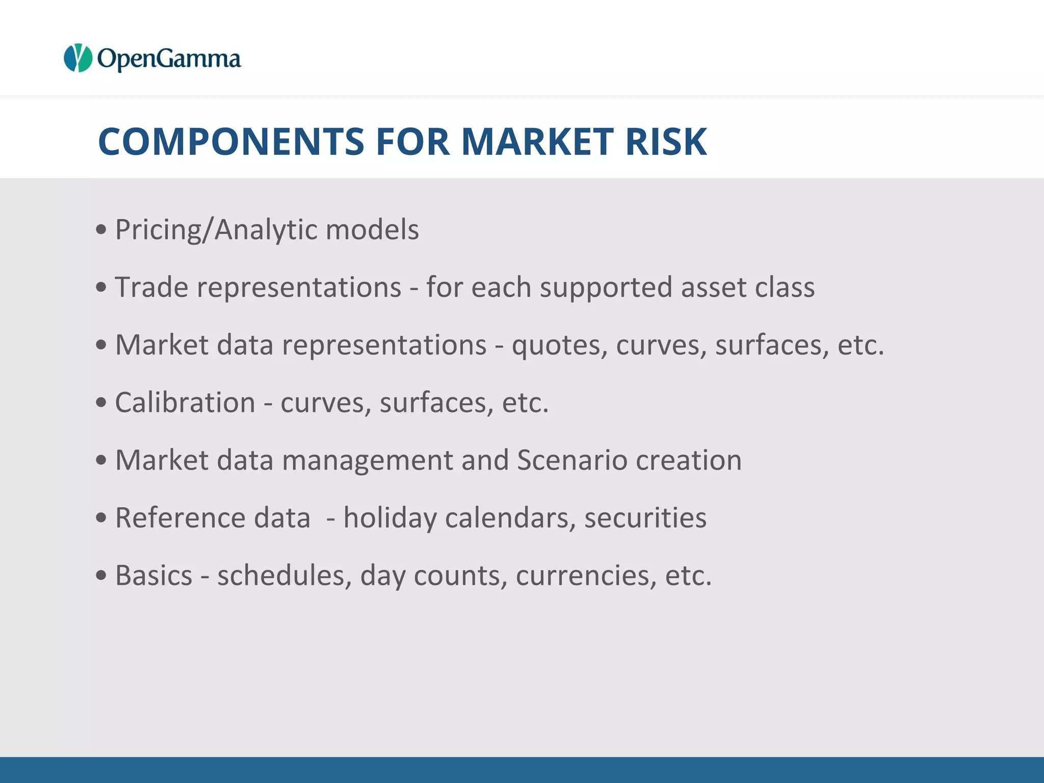 COMPONENTS FOR MARKET RISK
• Pricing/Analytic models
• Trade representations - for each supported asset class
• Market data representations - quotes, curves, surfaces, etc.
• Calibration - curves, surfaces, etc.
• Market data management and Scenario creation
• Reference data - holiday calendars, securities
• Basics - schedules, day counts, currencies, etc.
 