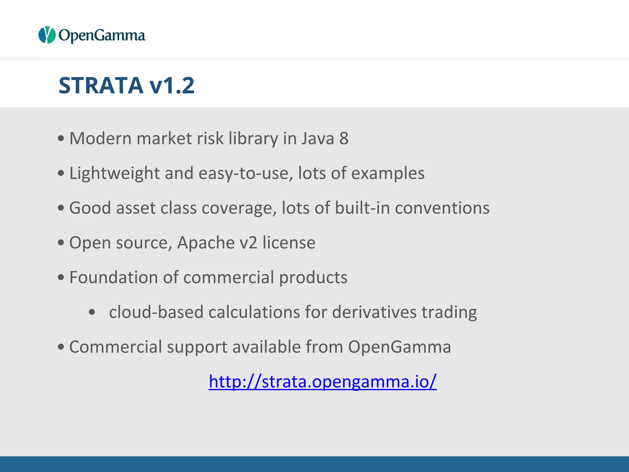 STRATA v1.2
• Modern market risk library in Java 8
• Lightweight and easy-to-use, lots of examples
• Good asset class coverage, lots of built-in conventions
• Open source, Apache v2 license
• Foundation of commercial products
• cloud-based calculations for derivatives trading
• Commercial support available from OpenGamma
http://strata.opengamma.io/
 