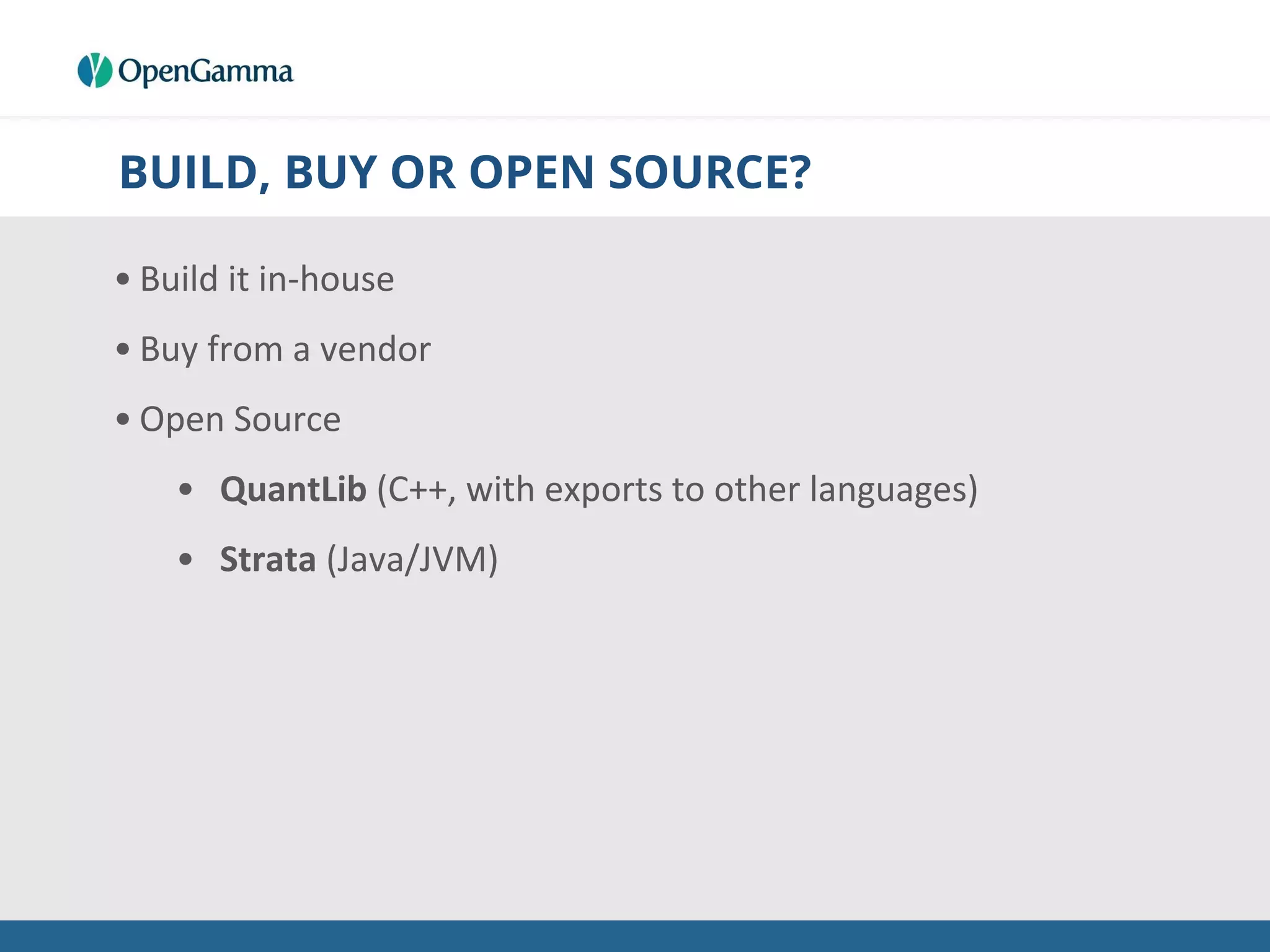 BUILD, BUY OR OPEN SOURCE?
• Build it in-house
• Buy from a vendor
• Open Source
• QuantLib (C++, with exports to other languages)
• Strata (Java/JVM)
 