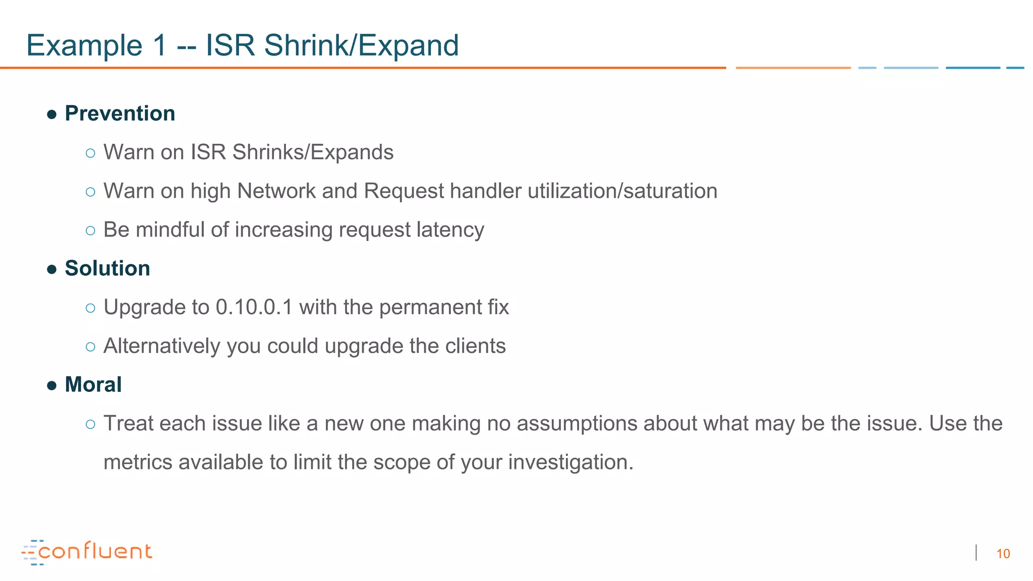 10
Example 1 -- ISR Shrink/Expand
● Prevention
○ Warn on ISR Shrinks/Expands
○ Warn on high Network and Request handler utilization/saturation
○ Be mindful of increasing request latency
● Solution
○ Upgrade to 0.10.0.1 with the permanent fix
○ Alternatively you could upgrade the clients
● Moral
○ Treat each issue like a new one making no assumptions about what may be the issue. Use the
metrics available to limit the scope of your investigation.
 