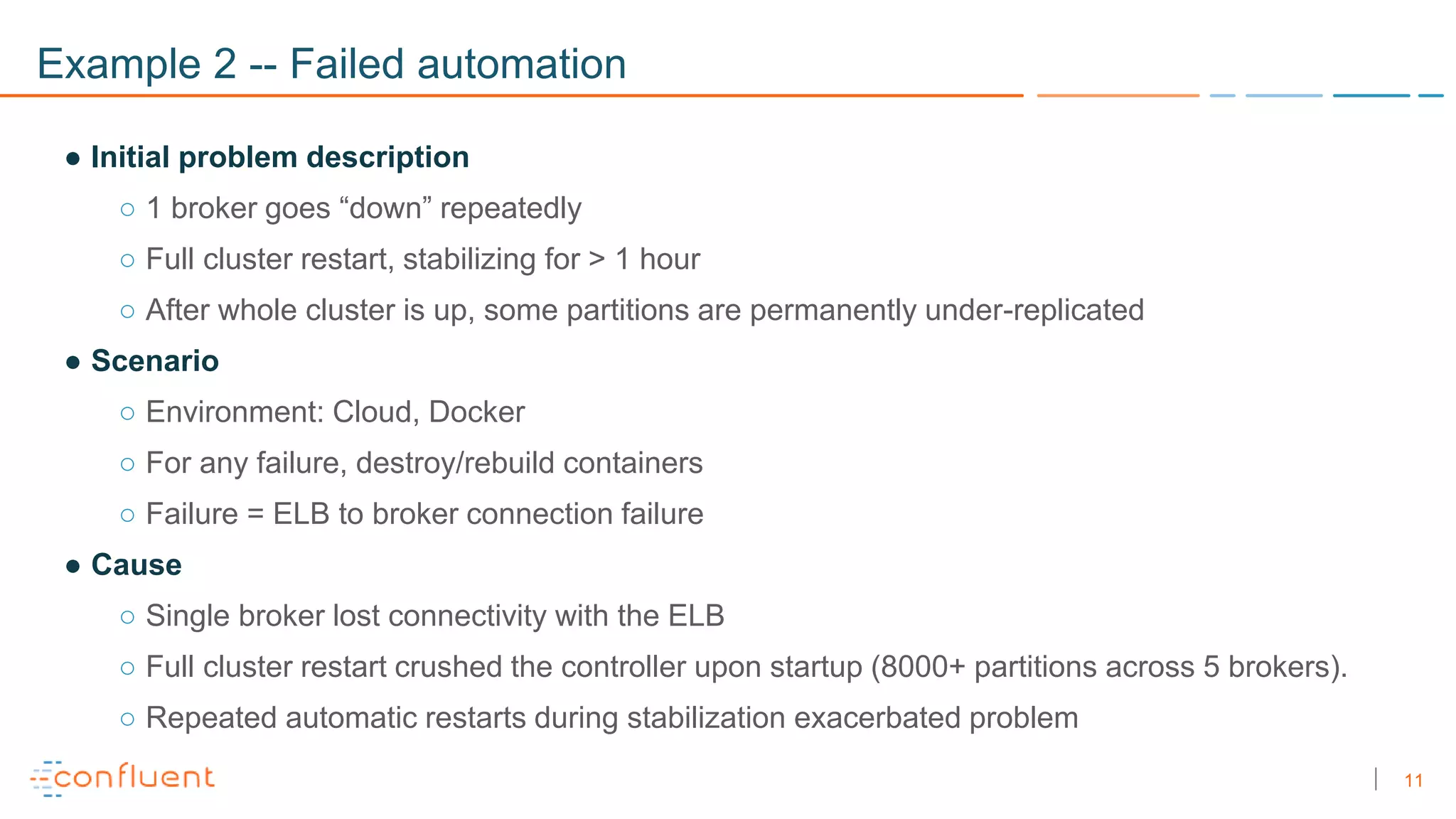 11
Example 2 -- Failed automation
● Initial problem description
○ 1 broker goes “down” repeatedly
○ Full cluster restart, stabilizing for > 1 hour
○ After whole cluster is up, some partitions are permanently under-replicated
● Scenario
○ Environment: Cloud, Docker
○ For any failure, destroy/rebuild containers
○ Failure = ELB to broker connection failure
● Cause
○ Single broker lost connectivity with the ELB
○ Full cluster restart crushed the controller upon startup (8000+ partitions across 5 brokers).
○ Repeated automatic restarts during stabilization exacerbated problem
 
