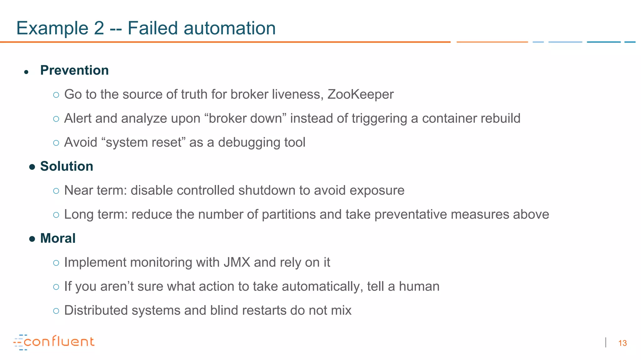 13
Example 2 -- Failed automation
● Prevention
○ Go to the source of truth for broker liveness, ZooKeeper
○ Alert and analyze upon “broker down” instead of triggering a container rebuild
○ Avoid “system reset” as a debugging tool
● Solution
○ Near term: disable controlled shutdown to avoid exposure
○ Long term: reduce the number of partitions and take preventative measures above
● Moral
○ Implement monitoring with JMX and rely on it
○ If you aren’t sure what action to take automatically, tell a human
○ Distributed systems and blind restarts do not mix
 