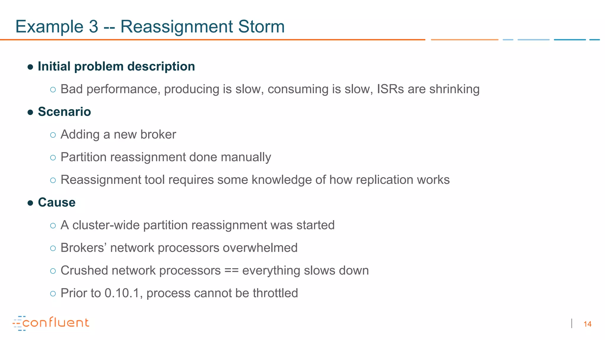 14
Example 3 -- Reassignment Storm
● Initial problem description
○ Bad performance, producing is slow, consuming is slow, ISRs are shrinking
● Scenario
○ Adding a new broker
○ Partition reassignment done manually
○ Reassignment tool requires some knowledge of how replication works
● Cause
○ A cluster-wide partition reassignment was started
○ Brokers’ network processors overwhelmed
○ Crushed network processors == everything slows down
○ Prior to 0.10.1, process cannot be throttled
 